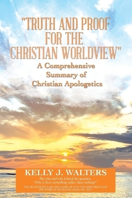 "Truth and Proof for the Christian Worldview" A Comprehensive Summary of Christian Apologetics - Kelly J Walters