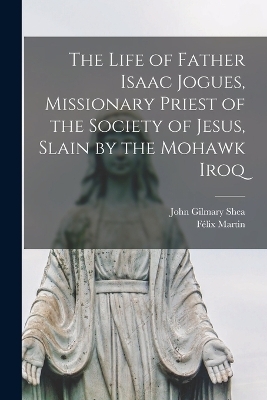The Life of Father Isaac Jogues, Missionary Priest of the Society of Jesus, Slain by the Mohawk Iroq - John Gilmary Shea, F&eacute;lix Martin