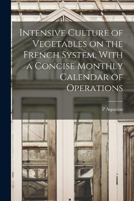 Intensive Culture of Vegetables on the French System. With a Concise Monthly Calendar of Operations - P Aquatias