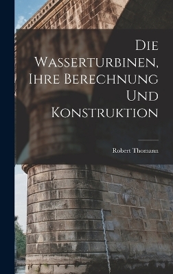 Die Wasserturbinen, Ihre Berechnung Und Konstruktion - Robert Thomann