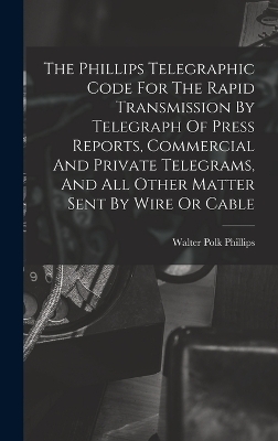 The Phillips Telegraphic Code For The Rapid Transmission By Telegraph Of Press Reports, Commercial And Private Telegrams, And All Other Matter Sent By Wire Or Cable - Walter Polk Phillips