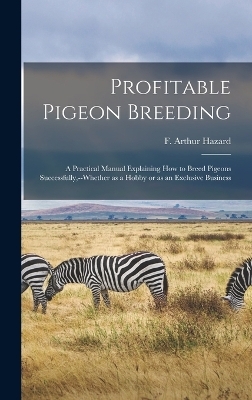 Profitable Pigeon Breeding; a Practical Manual Explaining how to Breed Pigeons Successfully, --whether as a Hobby or as an Exclusive Business - Hazard F Arthur