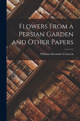 Flowers From a Persian Garden and Other Papers - William Alexander Clouston