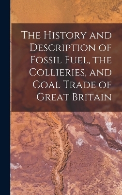 The History and Description of Fossil Fuel, the Collieries, and Coal Trade of Great Britain