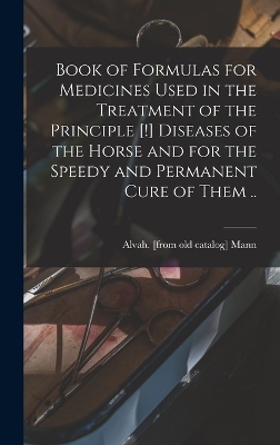 Book of Formulas for Medicines Used in the Treatment of the Principle [!] Diseases of the Horse and for the Speedy and Permanent Cure of Them ..