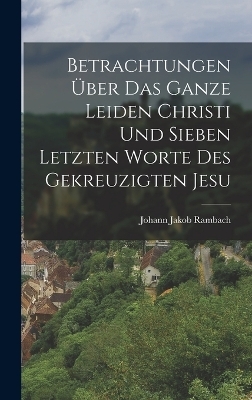 Betrachtungen &uuml;ber das ganze Leiden Christi und sieben letzten Worte des gekreuzigten Jesu - Johann Jakob Rambach