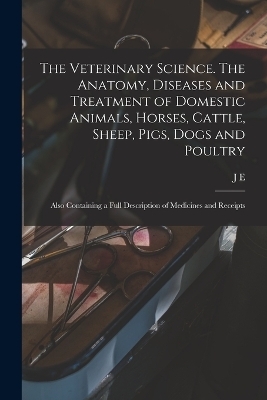 The Veterinary Science. The Anatomy, Diseases and Treatment of Domestic Animals, Horses, Cattle, Sheep, Pigs, Dogs and Poultry; Also Containing a Full Description of Medicines and Receipts