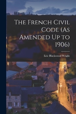 The French Civil Code (As Amended Up to 1906) - Eric Blackwood Wright