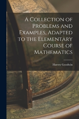 A Collection of Problems and Examples, Adapted to the Elementary Course of Mathematics - Harvey Goodwin
