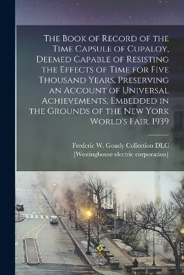 The Book of Record of the Time Capsule of Cupaloy, Deemed Capable of Resisting the Effects of Time for Five Thousand Years, Preserving an Account of Universal Achievements, Embedded in the Grounds of the New York World's Fair, 1939 - Frederic W Goudy Collection DLC, [Westinghouse Electric Corporation]