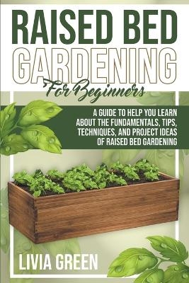 Raised Bed Gardening for Beginners. A Guide To Help you Learn about the Fundamentals, Tips, Techniques, and Project Ideas of Raised Bed Gardening - Livia Green