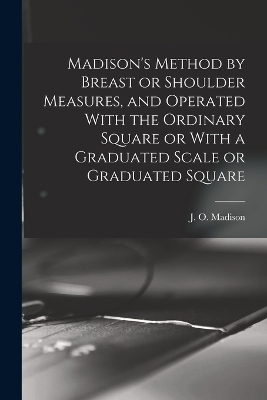 Madison's Method by Breast or Shoulder Measures, and Operated With the Ordinary Square or With a Graduated Scale or Graduated Square - 