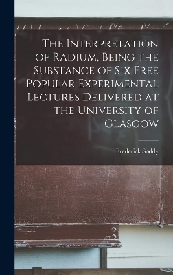 The Interpretation of Radium, Being the Substance of six Free Popular Experimental Lectures Delivered at the University of Glasgow