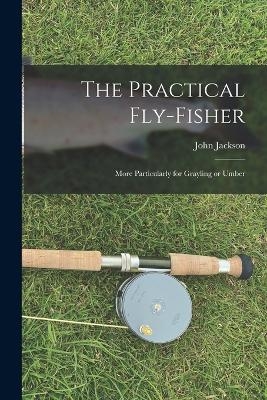 The Practical Fly-fisher; More Particularly for Grayling or Umber - John Jackson