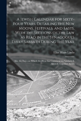 A Jewish Calendar for Sixty-four Years, Detailing the new Moons, Festivals, and Fasts, With the Sections of the law as Read in the Synagogues Every Sabbath During the Year; Also the Days on Which the Hour for Commencing Sabbath is Altered; Together Awith