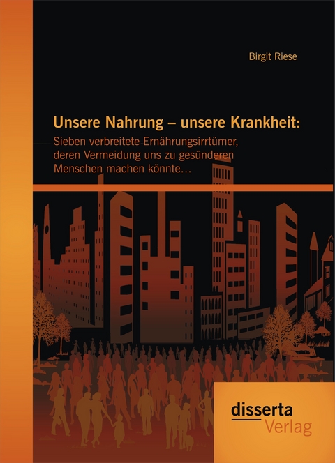 Unsere Nahrung &ndash; unsere Krankheit: Sieben verbreitete Ern&auml;hrungsirrt&uuml;mer, deren Vermeidung uns zu ges&uuml;nderen Menschen machen k&ouml;nnte&hellip; - Birgit Riese