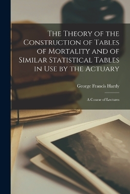 The Theory of the Construction of Tables of Mortality and of Similar Statistical Tables in Use by the Actuary - George Francis Hardy