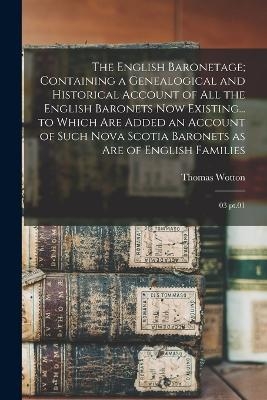 The English Baronetage; Containing a Genealogical and Historical Account of all the English Baronets now Existing... to Which are Added an Account of Such Nova Scotia Baronets as are of English Families