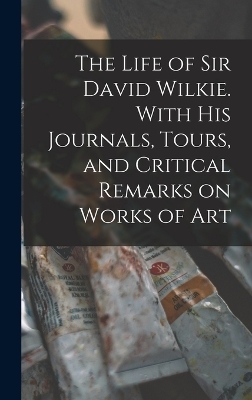 The Life of Sir David Wilkie. With his Journals, Tours, and Critical Remarks on Works of Art -  Anonymous