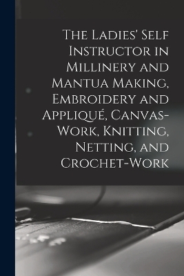 The Ladies' Self Instructor in Millinery and Mantua Making, Embroidery and Appliqué, Canvas-work, Knitting, Netting, and Crochet-work -  Anonymous