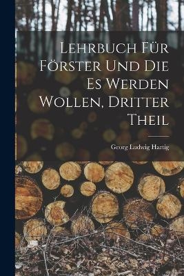 Lehrbuch F&uuml;r F&ouml;rster Und Die Es Werden Wollen, Dritter Theil - Georg Ludwig Hartig