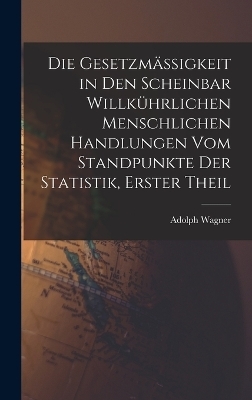 Die Gesetzm&auml;ssigkeit in Den Scheinbar Willk&uuml;hrlichen Menschlichen Handlungen Vom Standpunkte Der Statistik, Erster Theil - Adolph Wagner