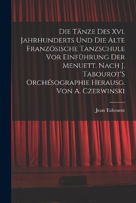 Die Tänze Des Xvi. Jahrhunderts Und Die Alte Französische Tanzschule Vor Einführung Der Menuett. Nach J. Tabourot'S Orchésographie Herausg. Von A. Czerwinski