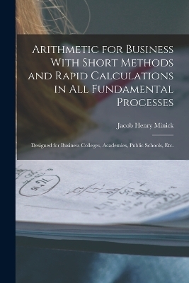 Arithmetic for Business With Short Methods and Rapid Calculations in All Fundamental Processes - Jacob Henry Minick