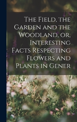 The Field, the Garden and the Woodland, or, Interesting Facts Respecting Flowers and Plants in Gener -  Anonymous