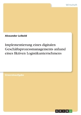 Implementierung eines digitalen Gesch&Atilde;&curren;ftsprozessmanagements anhand eines fiktiven Logistikunternehmens - Alexander Leibold