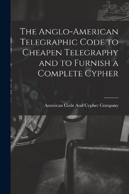 The Anglo-American Telegraphic Code to Cheapen Telegraphy and to Furnish a Complete Cypher - 