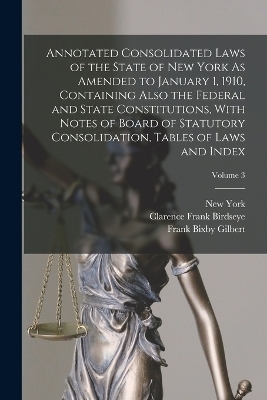 Annotated Consolidated Laws of the State of New York As Amended to January 1, 1910, Containing Also the Federal and State Constitutions, With Notes of Board of Statutory Consolidation, Tables of Laws and Index; Volume 3 - Clarence Frank Birdseye, New York, Frank Bixby Gilbert