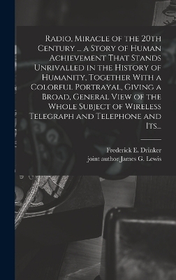 Radio, Miracle of the 20th Century ... a Story of Human Achievement That Stands Unrivalled in the History of Humanity, Together With a Colorful Portrayal, Giving a Broad, General View of the Whole Subject of Wireless Telegraph and Telephone and Its... - Frederick E Drinker