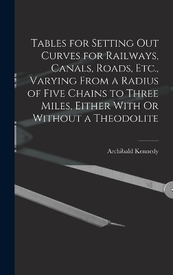 Tables for Setting Out Curves for Railways, Canals, Roads, Etc., Varying From a Radius of Five Chains to Three Miles, Either With Or Without a Theodolite - Archibald Kennedy