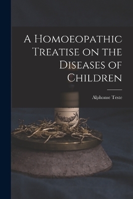 A Homoeopathic Treatise on the Diseases of Children - Alphonse Teste