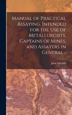 Manual of Practical Assaying, Intended for the use of Metallurgists, Captains of Mines, and Assayers in General ..
