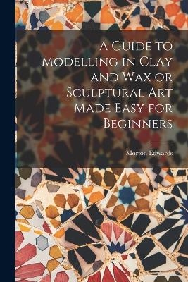 A Guide to Modelling in Clay and Wax or Sculptural Art Made Easy for Beginners - Morton Edwards