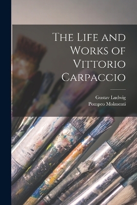 The Life and Works of Vittorio Carpaccio - Ernesto P Molmenti, Gustav Ludwig