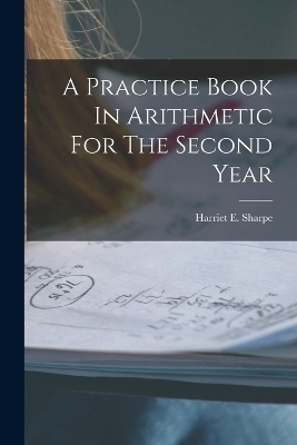 A Practice Book In Arithmetic For The Second Year - Harriet E Sharpe