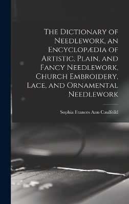 The Dictionary of Needlework, an Encyclop&aelig;dia of Artistic, Plain, and Fancy Needlework, Church Embroidery, Lace, and Ornamental Needlework - Sophia Frances Ann Caulfeild