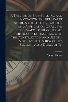 A Treatise on Ship-building and Navigation. In Three Parts, Wherein the Theory, Practice, and Application of all the Necessary Instruments are Perspicuously Handled. With the Construction and use of a new Invented Shipwright's Sector ... Also Tables of Th
