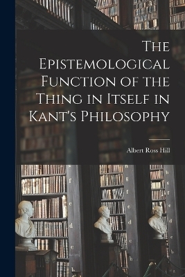 The Epistemological Function of the Thing in Itself in Kant's Philosophy - Albert Ross Hill