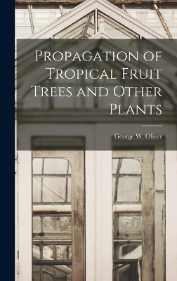 Propagation of Tropical Fruit Trees and Other Plants - George W Oliver