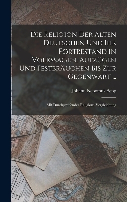 Die Religion Der Alten Deutschen Und Ihr Fortbestand in Volkssagen, Aufz&uuml;gen Und Festbr&auml;uchen Bis Zur Gegenwart ... - Johann Nepomuk Sepp