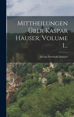 Mittheilungen &Uuml;ber Kaspar Hauser, Volume 1... - Georg Friedrich Daumer