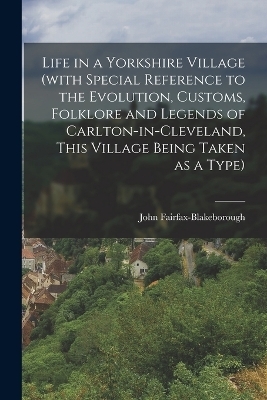 Life in a Yorkshire Village (with Special Reference to the Evolution, Customs, Folklore and Legends of Carlton-in-Cleveland, This Village Being Taken as a Type) - John Fairfax-Blakeborough