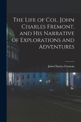 The Life of Col. John Charles Fremont, and His Narrative of Explorations and Adventures - John Charles Fremont