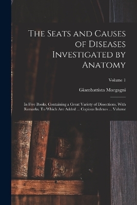 The Seats and Causes of Diseases Investigated by Anatomy; in Five Books, Containing a Great Variety of Dissections, With Remarks. To Which are Added ... Copious Indexes ... Volume; Volume 1