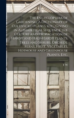The Encyclopedia of Gardening. A Dictionary of Cultivated Plants, etc., Giving in Alphabetical Sequence the Culture and Propagation of Hardy and Half-hardy Plants, Trees and Shrubs, Orchids, Ferns, Fruit, Vegetables, Hothouse and Greenhouse Plants, etc. - T W 1855-1926 Sanders