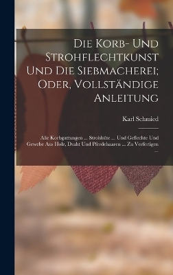 Die Korb- Und Strohflechtkunst Und Die Siebmacherei; Oder, Vollst&auml;ndige Anleitung - Karl Schmied